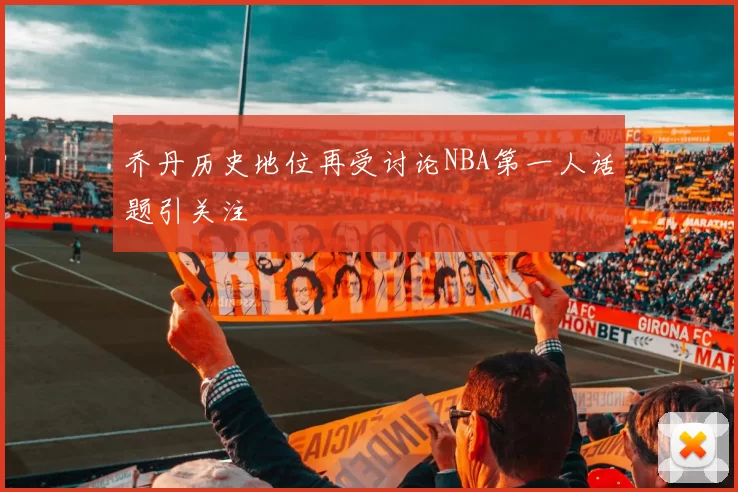 乔丹历史地位再受讨论NBA第一人话题引关注