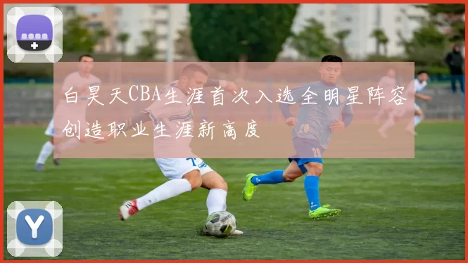 白昊天CBA生涯首次入选全明星阵容创造职业生涯新高度
