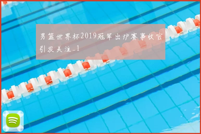 男篮世界杯2019冠军出炉赛事收官引发关注_1
