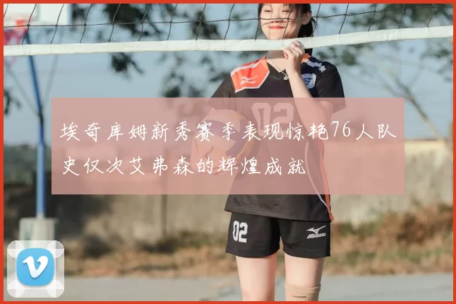 埃奇库姆新秀赛季表现惊艳76人队史仅次艾弗森的辉煌成就