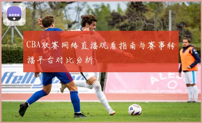 CBA联赛网络直播观看指南与赛事转播平台对比分析