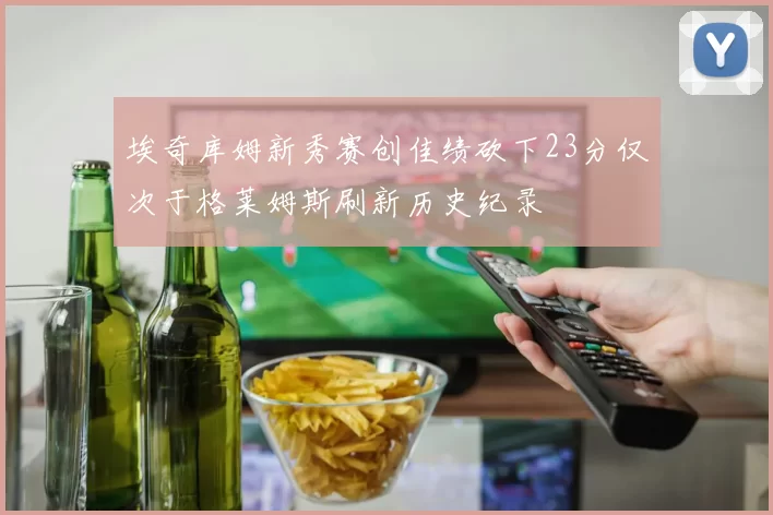 埃奇库姆新秀赛创佳绩砍下23分仅次于格莱姆斯刷新历史纪录
