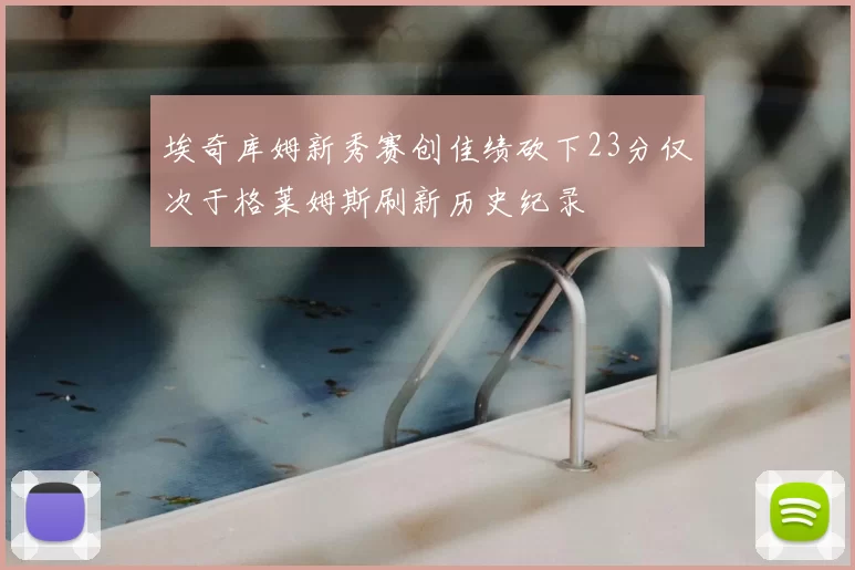 埃奇库姆新秀赛创佳绩砍下23分仅次于格莱姆斯刷新历史纪录