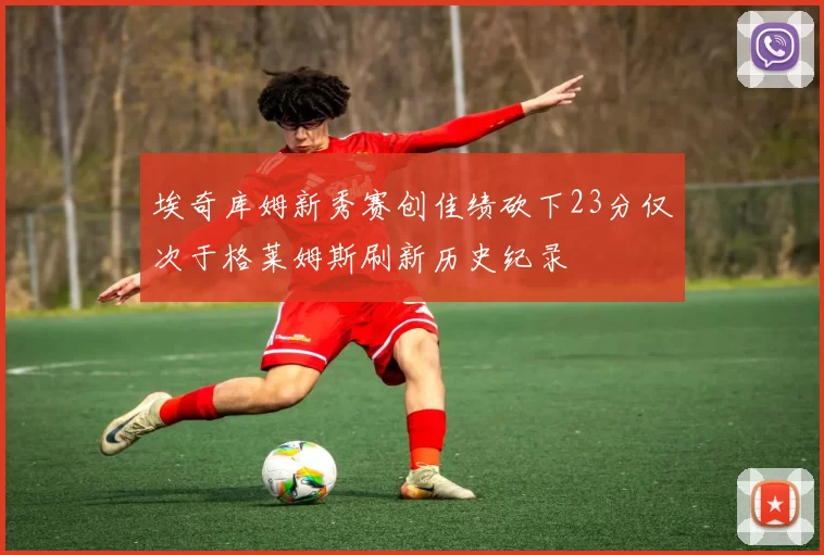 埃奇库姆新秀赛创佳绩砍下23分仅次于格莱姆斯刷新历史纪录