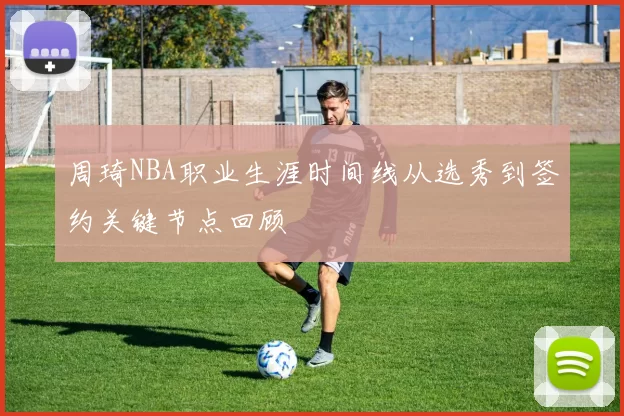 周琦NBA职业生涯时间线从选秀到签约关键节点回顾