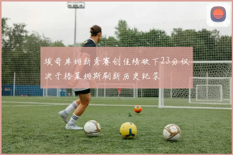 埃奇库姆新秀赛创佳绩砍下23分仅次于格莱姆斯刷新历史纪录