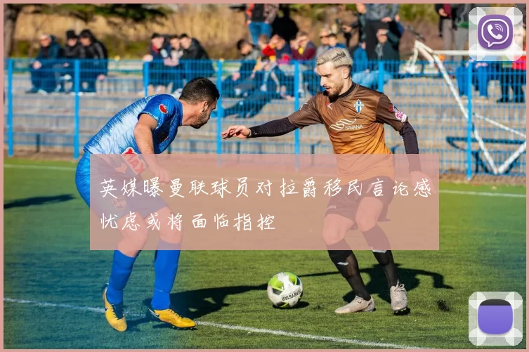 英媒曝曼联球员对拉爵移民言论感忧虑或将面临指控