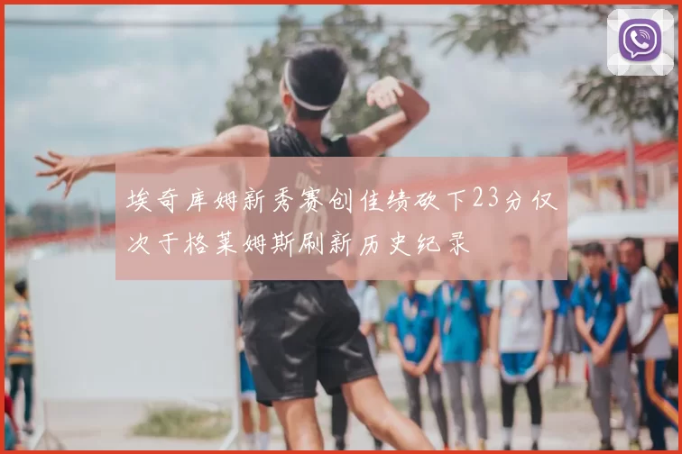 埃奇库姆新秀赛创佳绩砍下23分仅次于格莱姆斯刷新历史纪录