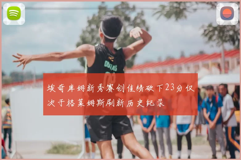 埃奇库姆新秀赛创佳绩砍下23分仅次于格莱姆斯刷新历史纪录