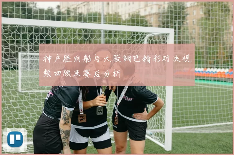 神户胜利船与大阪钢巴精彩对决视频回顾及赛后分析
