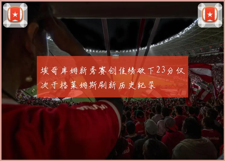 埃奇库姆新秀赛创佳绩砍下23分仅次于格莱姆斯刷新历史纪录