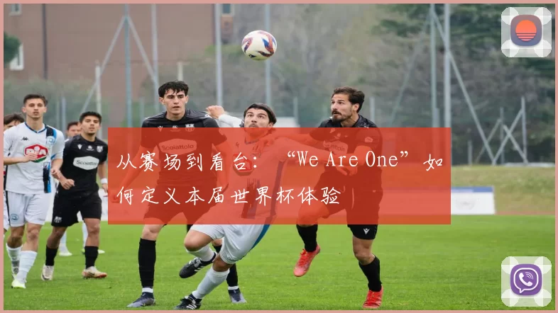 从赛场到看台：“We Are One”如何定义本届世界杯体验