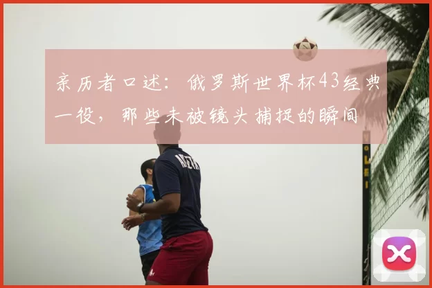 亲历者口述：俄罗斯世界杯43经典一役，那些未被镜头捕捉的瞬间