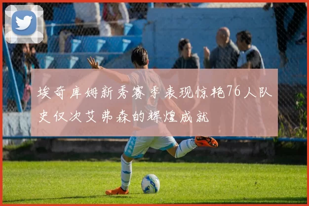 埃奇库姆新秀赛季表现惊艳76人队史仅次艾弗森的辉煌成就
