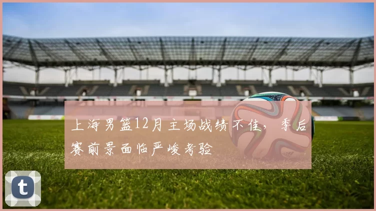 上海男篮12月主场战绩不佳，季后赛前景面临严峻考验