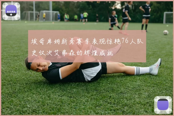 埃奇库姆新秀赛季表现惊艳76人队史仅次艾弗森的辉煌成就