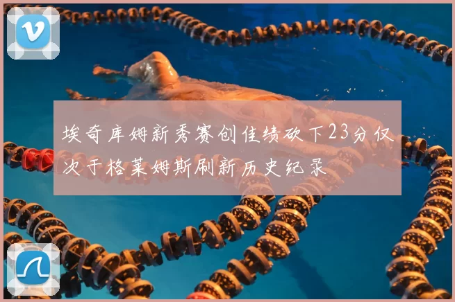 埃奇库姆新秀赛创佳绩砍下23分仅次于格莱姆斯刷新历史纪录
