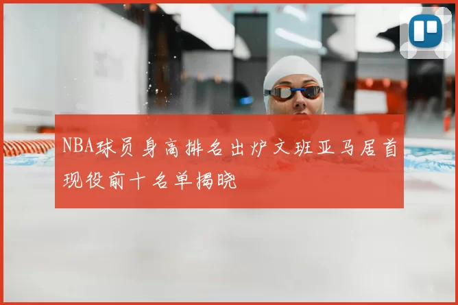NBA球员身高排名出炉文班亚马居首现役前十名单揭晓