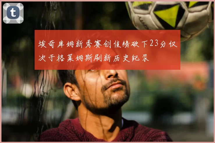 埃奇库姆新秀赛创佳绩砍下23分仅次于格莱姆斯刷新历史纪录