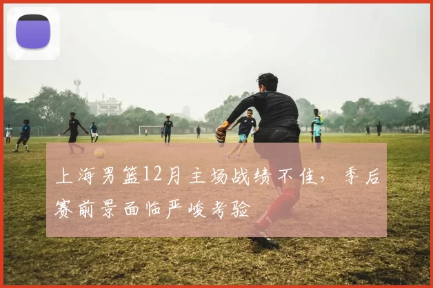 上海男篮12月主场战绩不佳，季后赛前景面临严峻考验