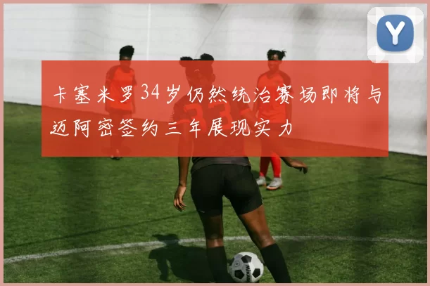 卡塞米罗34岁仍然统治赛场即将与迈阿密签约三年展现实力
