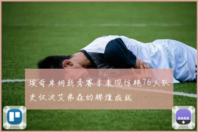 埃奇库姆新秀赛季表现惊艳76人队史仅次艾弗森的辉煌成就