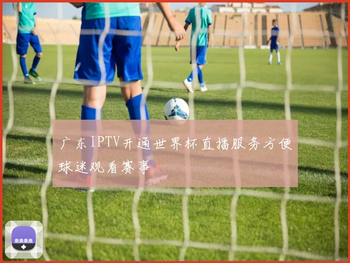 广东IPTV开通世界杯直播服务方便球迷观看赛事