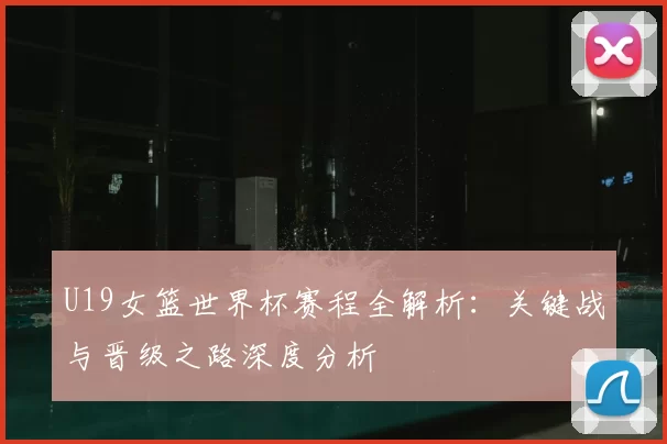 U19女篮世界杯赛程全解析：关键战与晋级之路深度分析