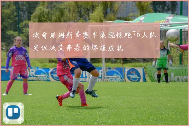 埃奇库姆新秀赛季表现惊艳76人队史仅次艾弗森的辉煌成就