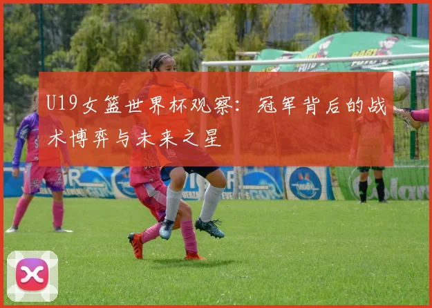 U19女篮世界杯观察：冠军背后的战术博弈与未来之星
