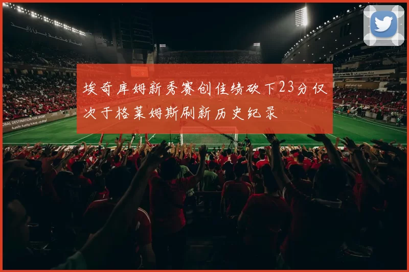 埃奇库姆新秀赛创佳绩砍下23分仅次于格莱姆斯刷新历史纪录