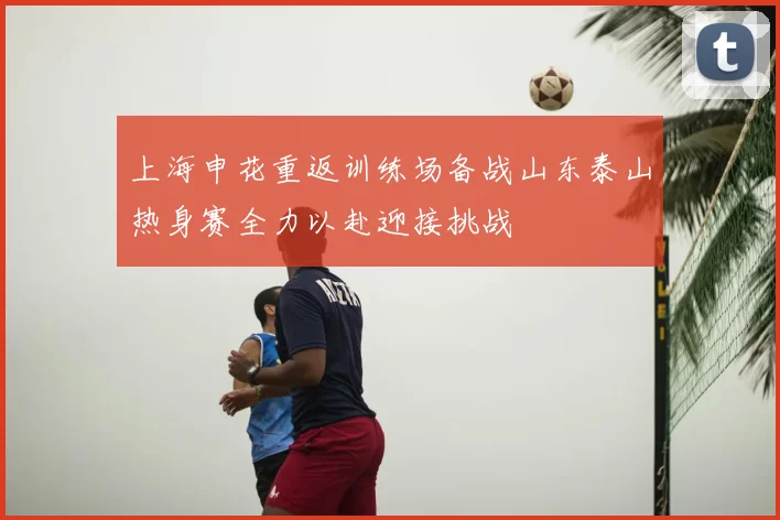 上海申花重返训练场备战山东泰山热身赛全力以赴迎接挑战