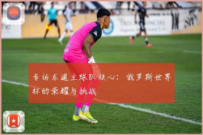 专访东道主球队核心：俄罗斯世界杯的荣耀与挑战