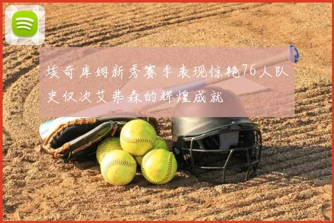 埃奇库姆新秀赛季表现惊艳76人队史仅次艾弗森的辉煌成就