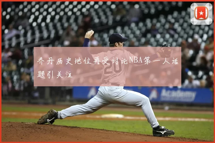 乔丹历史地位再受讨论NBA第一人话题引关注