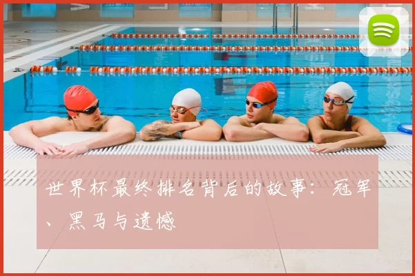 世界杯最终排名背后的故事：冠军、黑马与遗憾