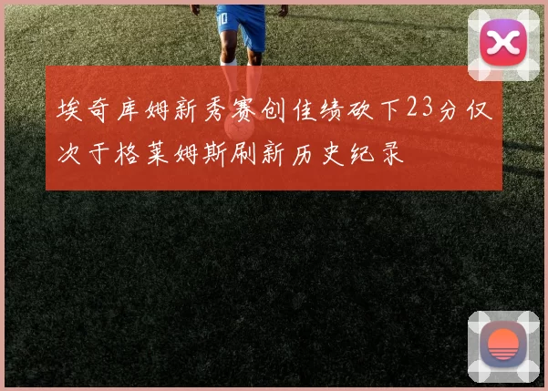 埃奇库姆新秀赛创佳绩砍下23分仅次于格莱姆斯刷新历史纪录