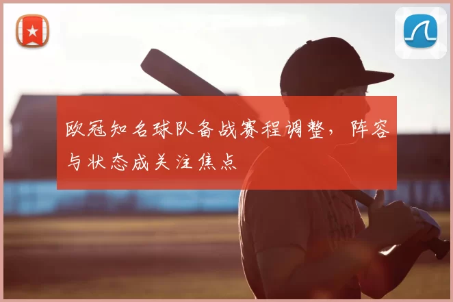 欧冠知名球队备战赛程调整，阵容与状态成关注焦点