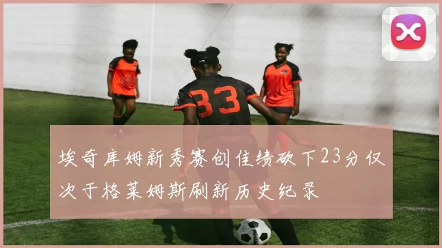 埃奇库姆新秀赛创佳绩砍下23分仅次于格莱姆斯刷新历史纪录