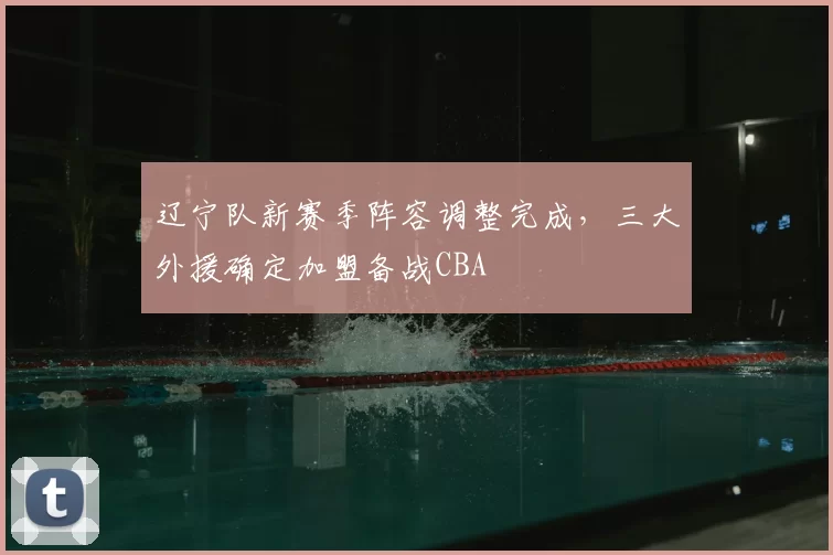 辽宁队新赛季阵容调整完成,三大外援确定加盟备战CBA