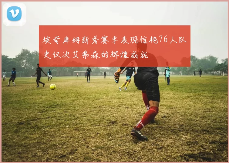 埃奇库姆新秀赛季表现惊艳76人队史仅次艾弗森的辉煌成就