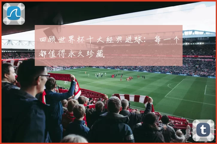回顾世界杯十大经典进球:每一个都值得永久珍藏