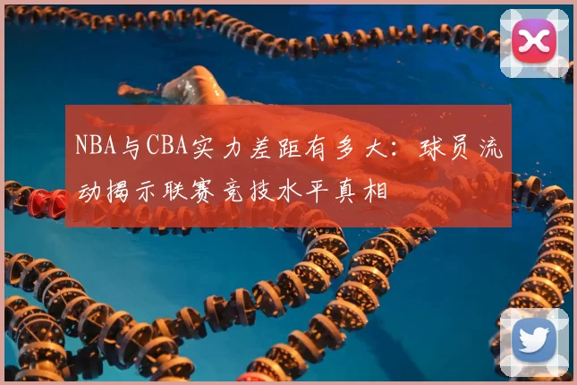 NBA与CBA实力差距有多大：球员流动揭示联赛竞技水平真相