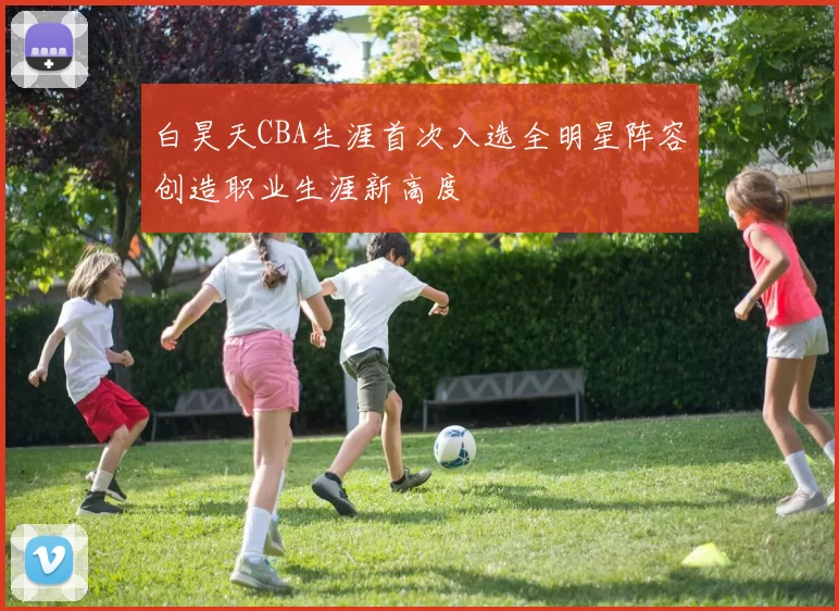 白昊天CBA生涯首次入选全明星阵容创造职业生涯新高度