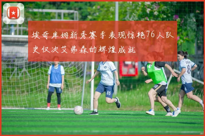 埃奇库姆新秀赛季表现惊艳76人队史仅次艾弗森的辉煌成就