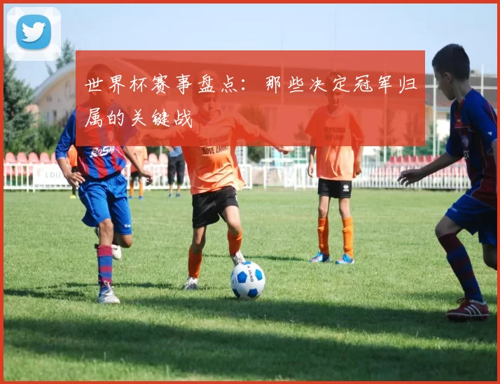 世界杯赛事盘点：那些决定冠军归属的关键战