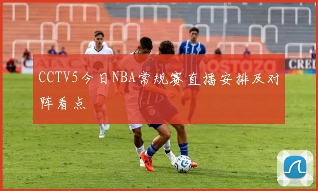 CCTV5今日NBA常规赛直播安排及对阵看点