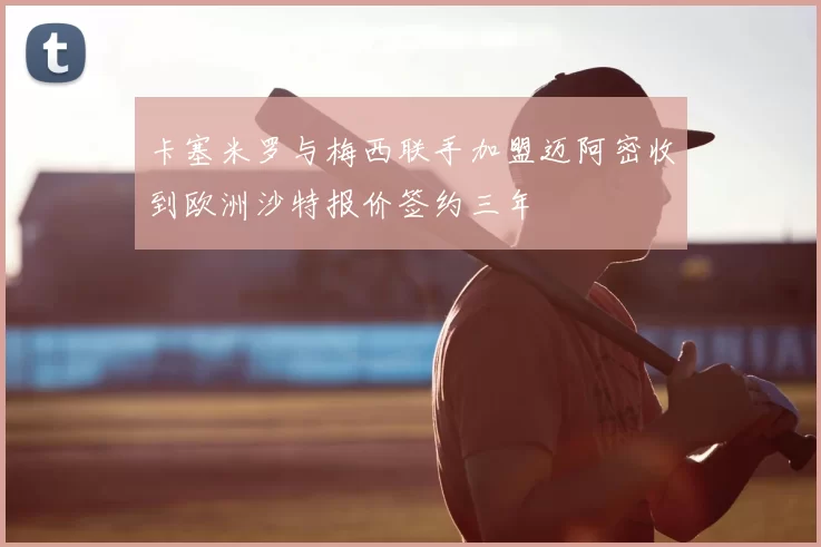 卡塞米罗与梅西联手加盟迈阿密收到欧洲沙特报价签约三年