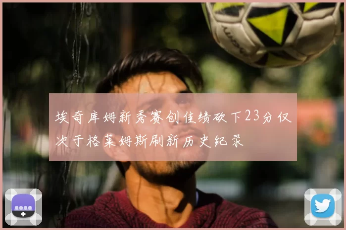 埃奇库姆新秀赛创佳绩砍下23分仅次于格莱姆斯刷新历史纪录