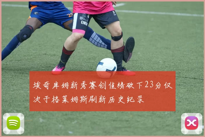 埃奇库姆新秀赛创佳绩砍下23分仅次于格莱姆斯刷新历史纪录